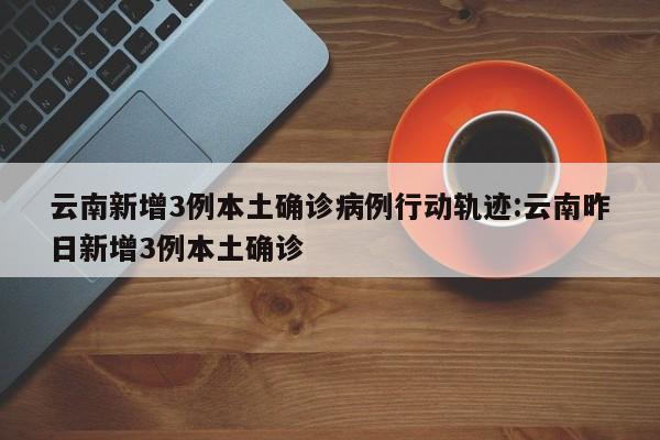 云南新增3例本土确诊病例行动轨迹:云南昨日新增3例本土确诊