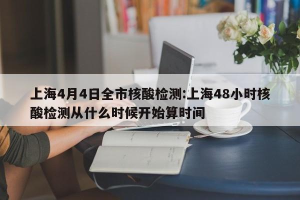 上海4月4日全市核酸检测:上海48小时核酸检测从什么时候开始算时间