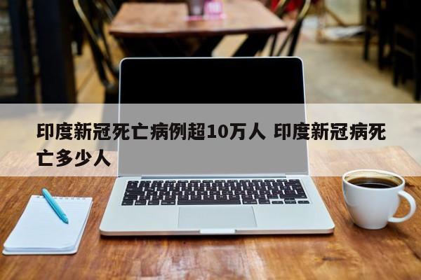 印度新冠死亡病例超10万人 印度新冠病死亡多少人