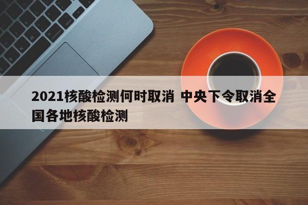 2021核酸检测何时取消 中央下令取消全国各地核酸检测