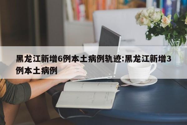 黑龙江新增6例本土病例轨迹:黑龙江新增3例本土病例