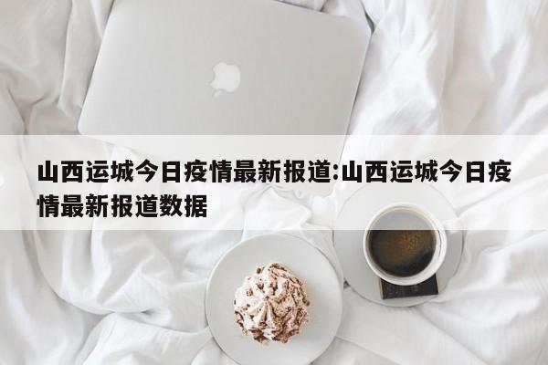山西运城今日疫情最新报道:山西运城今日疫情最新报道数据