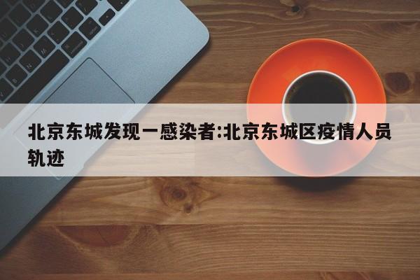 北京东城发现一感染者:北京东城区疫情人员轨迹