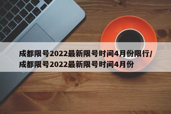 成都限号2022最新限号时间4月份限行/成都限号2022最新限号时间4月份