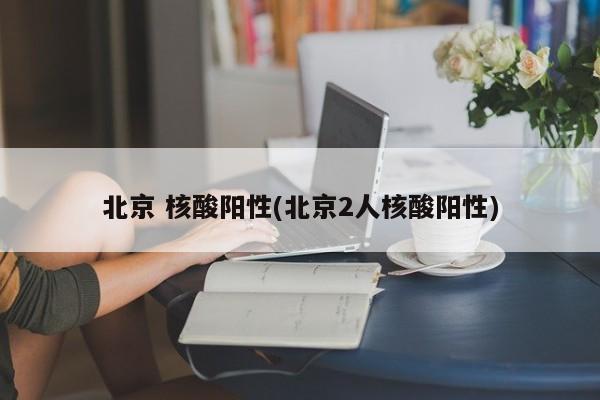 北京 核酸阳性(北京2人核酸阳性)