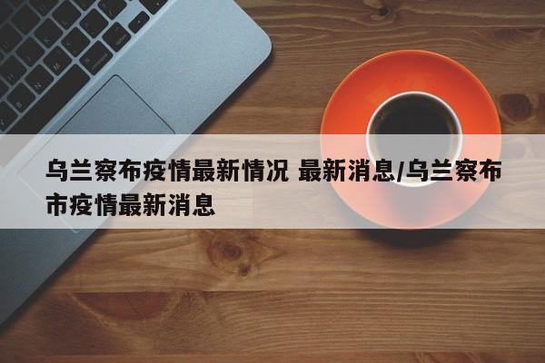 乌兰察布疫情最新情况 最新消息/乌兰察布市疫情最新消息
