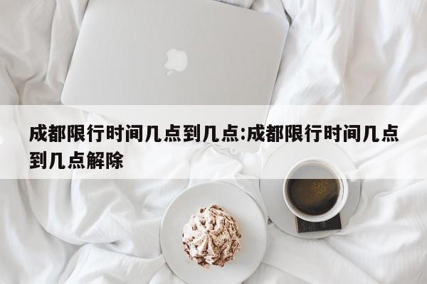 成都限行时间几点到几点:成都限行时间几点到几点解除