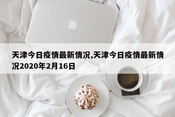 天津今日疫情最新情况,天津今日疫情最新情况2020年2月16日