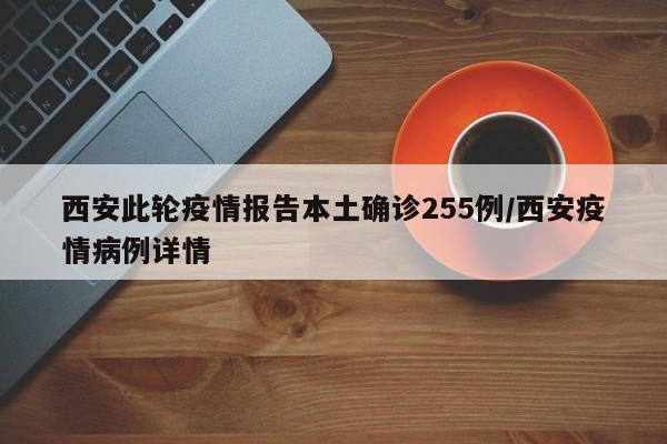 西安此轮疫情报告本土确诊255例/西安疫情病例详情