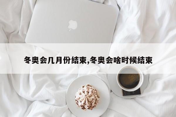 冬奥会几月份结束,冬奥会啥时候结束