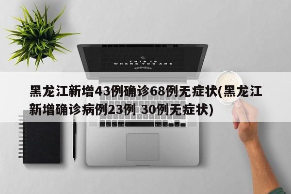 黑龙江新增43例确诊68例无症状(黑龙江新增确诊病例23例 30例无症状)