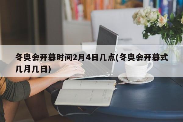 冬奥会开幕时间2月4日几点(冬奥会开幕式几月几日)