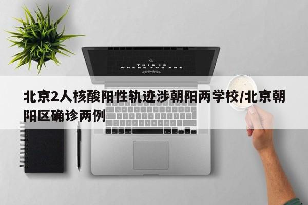 北京2人核酸阳性轨迹涉朝阳两学校/北京朝阳区确诊两例