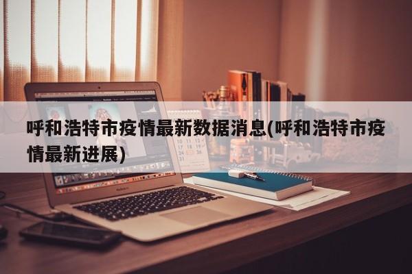 呼和浩特市疫情最新数据消息(呼和浩特市疫情最新进展)