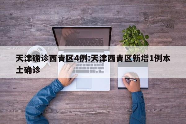 天津确诊西青区4例:天津西青区新增1例本土确诊