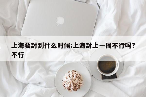 上海要封到什么时候:上海封上一周不行吗?不行