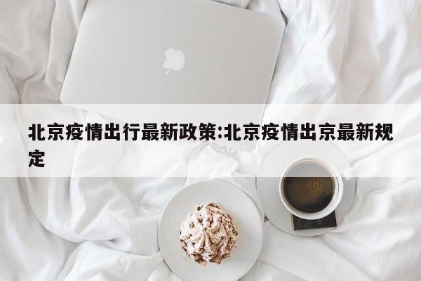 北京疫情出行最新政策:北京疫情出京最新规定