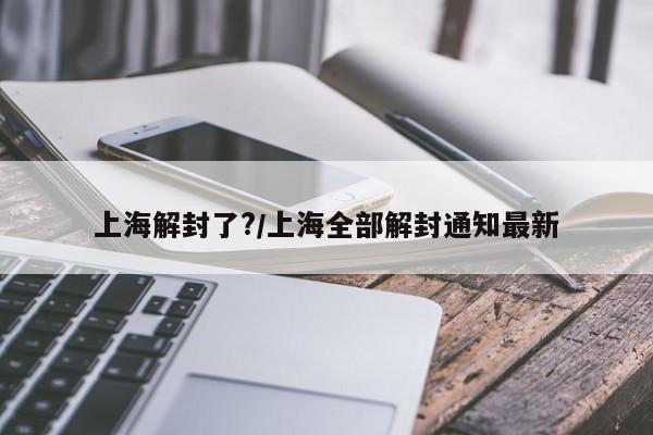 上海解封了?/上海全部解封通知最新