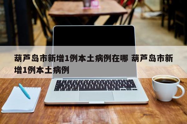 葫芦岛市新增1例本土病例在哪 葫芦岛市新增1例本土病例