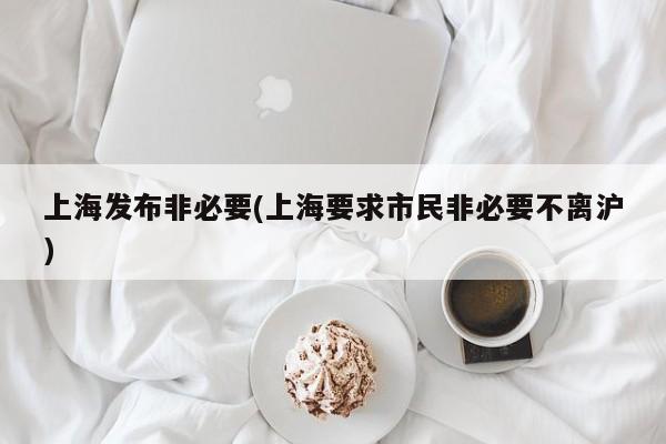 上海发布非必要(上海要求市民非必要不离沪)